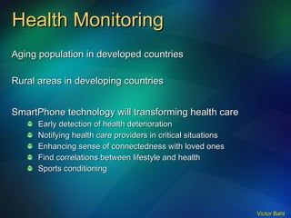 Health Monitoring Aging population in developed countries Rural areas in developing countries SmartPhone technology will transforming health care Early detection of health deterioration Notifying health care providers in critical situations Enhancing sense of connectedness with loved ones Find correlations between lifestyle and health Sports conditioning 