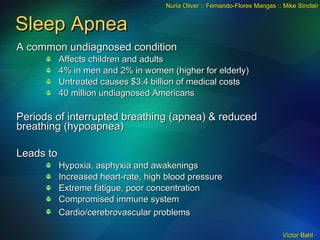 Sleep Apnea A common undiagnosed condition Affects children and adults 4% in men and 2% in women (higher for elderly) Untreated causes $3.4 billion of medical costs 40 million undiagnosed Americans Periods of interrupted breathing (apnea) & reduced breathing (hypoapnea) Leads to Hypoxia, asphyxia and awakenings Increased heart-rate, high blood pressure Extreme fatigue, poor concentration Compromised immune system Cardio/cerebrovascular problems   Nuria Oliver :: Fernando-Flores Mangas :: Mike Sinclair 