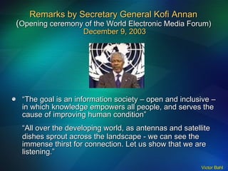 Remarks by Secretary General Kofi Annan  ( Opening ceremony of the World Electronic Media Forum)   December 9, 2003 “ The goal is an information society – open and inclusive – in which knowledge empowers all people, and serves the cause of improving human condition” “ All over the developing world, as antennas and satellite dishes sprout across the landscape - we can see the immense thirst for connection. Let us show that we are listening.” 