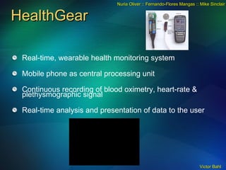 HealthGear Real-time, wearable health monitoring system Mobile phone as central processing unit Continuous recording of blood oximetry, heart-rate & plethysmographic signal Real-time analysis and presentation of data to the user Nuria Oliver :: Fernando-Flores Mangas :: Mike Sinclair 
