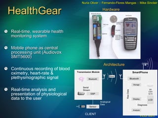 HealthGear Real-time, wearable health monitoring system Mobile phone as central processing unit (Audiovox SMT5600) Continuous recording of blood oximetry, heart-rate & plethysmographic signal Real-time analysis and presentation of physiological data to the user Nuria Oliver :: Fernando-Flores Mangas :: Mike Sinclair SmartPhone Bluetooth Storage Display Analysis SD Card Up to 2.0 Gb Raw Data Diagnosis LCD Transmission Module Sensor Bluetooth DSP Analogical Data Serial Stream GPRS CLIENT SERVER Hardware Architecture 