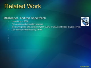 Related Work MDKeeper, Tadiran Spectralink Launching in 2006 For cardiac and circulatory disease Measures pulse rate, cardiac rhythm (ECG or EKG) and blood oxygen levels. Can store or transmit using GPRS : : : 