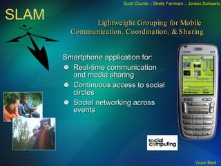 Smartphone application for: Real-time communication and media sharing Continuous access to social circles Social networking across events SLAM Scott Counts :: Shelly Farnham :: Jordan Schwartz Lightweight Grouping for Mobile  Communication, Coordination, & Sharing 