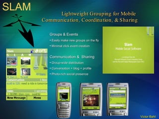 SLAM Lightweight Grouping for Mobile  Communication, Coordination, & Sharing Groups & Events Easily make new groups on the fly Minimal click event creation Communication &  Sharing Group-wide distribution Conversation + blog + profile Photo-rich social presence 