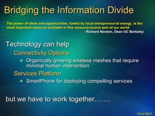 Bridging the Information Divide Technology can help Connectivity Options Organically growing wireless meshes that require minimal human intervention Services Platform SmartPhone for deploying compelling services but we have to work together……. The power of ideas and opportunities, fueled by local entrepreneurial energy, is the  most important resource available in this resource-scarce part of our world. -  Richard Newton, Dean UC Berkeley 