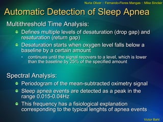 Automatic Detection of Sleep Apnea Multithreshold Time Analysis: Defines multiple levels of desaturation (drop gap) and resaturation (return gap) Desaturation starts when oxygen level falls below a baseline by a certain amount  continues until the signal recovers to a level, which is lower than the baseline by 25% of the specified amount Spectral Analysis: Periodogram of the mean-subtracted oximetry signal Sleep apnea events are detected as a peak in the range 0.015-0.04Hz This frequency has a fisiological explanation corresponding to the typical lenghts of apnea events Nuria Oliver :: Fernando-Flores Mangas :: Mike Sinclair 