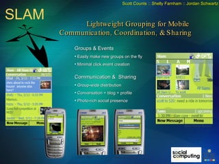 Groups & Events Easily make new groups on the fly Minimal click event creation Communication &  Sharing Group-wide distribution Conversation + blog + profile Photo-rich social presence Slam Home Screen Group Screen Photo View  Make New Group Send Message SLAM Lightweight Grouping for Mobile  Communication, Coordination, & Sharing Scott Counts :: Shelly Farnham :: Jordan Schwartz 