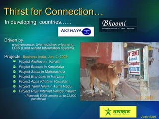 Thirst for Connection… Driven by e-governance, telemedicine, e-learning, LRIS (Land record Information System) Projects,  Business India, Jan. 3, 2005 Project Akshaya  in Kerala   Project Bhoomi  in Karnataka Project Sarita  in Maharashtra Project Bhu-Lekh  in Haryana Project Apna Khata  in Rajastan Project Tamil Nilan  in Tamil Nadu Project Rajiv Internet Village Project (Planned) 6000 centers up to 22,000 panchayat In developing  countries…… 