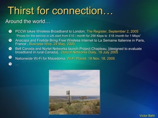 Thirst for connection… PCCW takes Wireless Broadband to London,  The Register, September 2, 2005 “ Prices for the service in UK start from £10 / month for 256 Kbps to  £18 /month for 1 Mbps” Anacapa and Firetide Bring Free Wireless Internet to La Semaine Italienne in Paris, France ,  Business Wire, 24 May, 2005 Bell Canada and Nortel Networks launch Project Chapleau, [designed to evaluate broadband in rural Canada],  Optical Networks Daily, 18 July 2005 Nationwide Wi-Fi for Macedonia,  Wi-Fi Planet,   18 Nov. 18, 2005   … Around the world…  