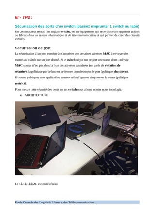 III - TP2 :
Sécurisation des ports d’un switch (passez emprunter 1 switch au labo)
Un commutateur réseau (en anglais switch), est un équipement qui relie plusieurs segments (câbles
ou fibres) dans un réseau informatique et de télécommunication et qui permet de créer des circuits
virtuels.
Sécurisation de port
La sécurisation d’un port consiste à n’autoriser que certaines adresses MAC à envoyer des
trames au switch sur un port donné. Si le switch reçoit sur ce port une trame dont l’adresse
MAC source n’est pas dans la liste des adresses autorisées (on parle de violation de
sécurité), la politique par défaut est de fermer complètement le port (politique shutdown).
D’autres politiques sont applicables comme celle d’ignorer simplement la trame (politique
restrict).
Pour mettre cette sécurité des ports sur un switch nous allons monter notre topologie.
➢ ARCHITECTURE
Le 10.10.10.0/24 est notre réseau
École Centrale des Logiciels Libres et des Télécommunications
 