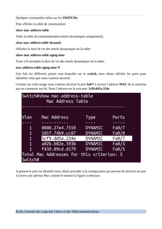 Quelques commandes utiles sur les SWITCHs:
Pour afficher la table de commutation:
show mac address-table
Vider la table de commutation(les entrés dynamiques uniquement):
clear mac address-table dynamic
Afficher la duré de vie des entrés dynamiques de la table:
show mac address-table aging-time
Fixer à N secondes la duré de vie des entrés dynamiques de la table:
mac address-table aging-time N
Une fois les différents postes sont branchés sur le switch, nous allons afficher les ports pour
identifier celui que nous voulons sécurisé.
Comme sur cette image nous voulons sécurisé le port fa0/7 à travers l’adresse MAC de la machine
qui est connecter sur lui. Dont l’adresse est la suivante: 5cf9.dd5a.224e
A présent le port est identifié nous allons procéder à la configuration qui permet de sécurisé un port
à travers une adresse Mac comme le montre la figure ci-dessous:
École Centrale des Logiciels Libres et des Télécommunications
 
