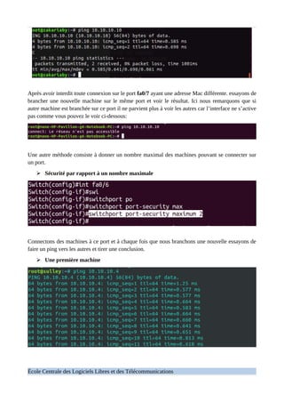 Après avoir interdit toute connexion sur le port fa0/7 ayant une adresse Mac différente. essayons de
brancher une nouvelle machine sur le même port et voir le résultat. Ici nous remarquons que si
autre machine est branchée sur ce port il ne parvient plus à voir les autres car l’interface ne s’active
pas comme vous pouvez le voir ci-dessous:
Une autre méthode consiste à donner un nombre maximal des machines pouvant se connecter sur
un port.
➢ Sécurité par rapport à un nombre maximale
Connectons des machines à ce port et à chaque fois que nous branchons une nouvelle essayons de
faire un ping vers les autres et tirer une conclusion.
➢ Une première machine
École Centrale des Logiciels Libres et des Télécommunications
 