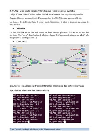 2. VLAN : Une seule liaison TRUNK pour relier les deux switchs
L’objectif de ce TP est d’utiliser un lien TRUNK entre les deux switchs pour transporter les
flux des différents réseaux virtuels. L’avantage d’un lien TRUNK est de pouvoir véhiculer
les données des différents vlans. Il permet aussi d’économiser le câble et des ports au niveau des
deux Switchs.
➢ Définition
Un lien TRUNK est un lien qui permet de faire transiter plusieurs VLANs sur un seul lien
physique (Une "sorte" d’agrégation de plusieurs lignes de télécommunication ou de VLAN afin
d'augmenter la bande passante…).
➢ TOPOLOGIE
1) Affecter les adresses IP aux différentes machines des différents vlans
2) Créer les vlans sur les deux switchs
École Centrale des Logiciels Libres et des Télécommunications
 
