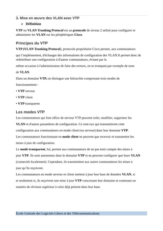 3. Mise en œuvre des VLAN avec VTP
➢ Définition
VTP ou VLAN Trunking Protocol est un protocole de niveau 2 utilisé pour configurer et
administrer les VLAN sur les périphériques Cisco.
Principes du VTP
VTP (VLAN Trunking Protocol), protocole propriétaire Cisco permet, aux commutateurs
qui l’implémentent, d'échanger des informations de configuration des VLAN.Il permet donc de
redistribuer une configuration à d'autres commutateurs, évitant par la
même occasion à l'administrateur de faire des erreurs, en se trompant par exemple de nom
de VLAN.
Dans un domaine VTP, on distingue une hiérarchie comprenant trois modes de
fonctionnement :
• VTP serveur
• VTP client
• VTP transparent
Les modes VTP
Les commutateurs qui font office de serveur VTP peuvent créer, modifier, supprimer les
VLAN et d'autres paramètres de configuration. Ce sont eux qui transmettront cette
configuration aux commutateurs en mode client (ou serveur) dans leur domaine VTP.
Les commutateurs fonctionnant en mode client ne peuvent que recevoir et transmettre les
mises à jour de configuration.
Le mode transparent, lui, permet aux commutateurs de ne pas tenir compte des mises à
jour VTP. Ils sont autonomes dans le domaine VTP et ne peuvent configurer que leurs VLAN
(connectés localement). Cependant, ils transmettent aux autres commutateurs les mises à
jour qu’ils reçoivent.
Les commutateurs en mode serveur et client mettent à jour leur base de données VLAN, si
et seulement si, ils reçoivent une mise à jour VTP concernant leur domaine et contenant un
numéro de révision supérieur à celui déjà présent dans leur base.
École Centrale des Logiciels Libres et des Télécommunications
 