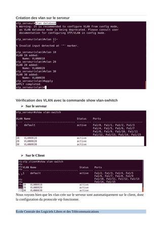 Création des vlan sur le serveur
Vérification des VLAN avec la commande show vlan-swhitch
➢ Sur le serveur
➢ Sur le Client
Nous voyons bien que les vlan crée sur le serveur sont automatiquement sur le client, donc
la configuration du protocole vtp fonctionne.
École Centrale des Logiciels Libres et des Télécommunications
 