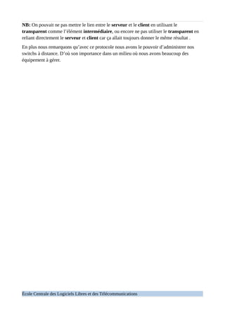 NB: On pouvait ne pas mettre le lien entre le serveur et le client en utilisant le
transparent comme l’élément intermédiaire, ou encore ne pas utiliser le transparent en
reliant directement le serveur et client car ça allait toujours donner le même résultat .
En plus nous remarquons qu’avec ce protocole nous avons le pouvoir d’administrer nos
switchs à distance. D’où son importance dans un milieu où nous avons beaucoup des
équipement à gérer.
École Centrale des Logiciels Libres et des Télécommunications
 