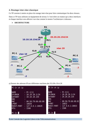 4. Routage inter-vlan classique
Ce TP consiste à mettre en place du routage inter-vlan pour faire communiquer les deux réseaux.
Dans ce TP nous utilisons un équipement de niveau 3 c’est-à-dire un routeur qui a deux interfaces
et chaque interface sera affecter à un vlan comme le montre l’architecture ci-dessous :
➢ ARCHITECTURE
a) Donner des adresses IP aux différentes machines des VLANs 10 et 20
École Centrale des Logiciels Libres et des Télécommunications
 
