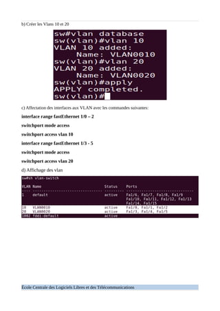 b) Créer les Vlans 10 et 20
c) Affectation des interfaces aux VLAN avec les commandes suivantes:
interface range fastEthernet 1/0 – 2
switchport mode access
switchport access vlan 10
interface range fastEthernet 1/3 - 5
switchport mode access
switchport access vlan 20
d) Affichage des vlan
École Centrale des Logiciels Libres et des Télécommunications
 