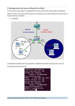 5. Routage Inter-vlan avec un Router On a Stick
Ce TP consiste à faire appel à un équipement de niveau 3 pour faire communiquer les différents
réseaux virtuels. Vue que le switch ne peut être connecté qu’à une seule interface du routeur donc il
faut des interfaces virtuelles.
➢ SCHEMA
a) On donne des adresses IP et la passerelle aux différentes machines des deux vlans 10 et 20
b) création les VLANs 30 et 40
École Centrale des Logiciels Libres et des Télécommunications
 