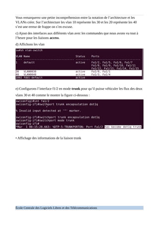 Vous remarquerez une petite incompréhension entre la notation de l’architecture et les
VLANs créer. Sur l’architecture les vlan 10 représente les 30 et les 20 représente les 40
s’est une erreur de frappe on s’en excuse.
c) Ajout des interfaces aux différents vlan avec les commandes que nous avons vu tout à
l’heure pour les liaisons access.
d) Affichons les vlan
e) Configurons l’interface f1/2 en mode trunk pour qu’il puisse véhiculer les flux des deux
vlans 30 et 40 comme le montre la figure ci-dessous :
• Affichage des informations de la liaison trunk
École Centrale des Logiciels Libres et des Télécommunications
 