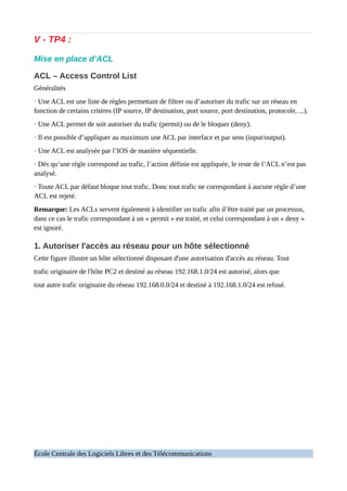 V - TP4 :
Mise en place d’ACL
ACL – Access Control List
Généralités
· Une ACL est une liste de règles permettant de filtrer ou d’autoriser du trafic sur un réseau en
fonction de certains critères (IP source, IP destination, port source, port destination, protocole, ...).
· Une ACL permet de soit autoriser du trafic (permit) ou de le bloquer (deny).
· Il est possible d’appliquer au maximum une ACL par interface et par sens (input/output).
· Une ACL est analysée par l’IOS de manière séquentielle.
· Dès qu’une règle correspond au trafic, l’action définie est appliquée, le reste de l’ACL n’est pas
analysé.
· Toute ACL par défaut bloque tout trafic. Donc tout trafic ne correspondant à aucune règle d’une
ACL est rejeté.
Remarque: Les ACLs servent également à identifier un trafic afin d’être traité par un processus,
dans ce cas le trafic correspondant à un « permit » est traité, et celui correspondant à un « deny »
est ignoré.
1. Autoriser l'accès au réseau pour un hôte sélectionné
Cette figure illustre un hôte sélectionné disposant d'une autorisation d'accès au réseau. Tout
trafic originaire de l'hôte PC2 et destiné au réseau 192.168.1.0/24 est autorisé, alors que
tout autre trafic originaire du réseau 192.168.0.0/24 et destiné à 192.168.1.0/24 est refusé.
École Centrale des Logiciels Libres et des Télécommunications
 