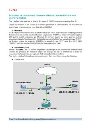 II - TP1 :
Activation de connexion à distance SSH avec authentification des
Users via Radius
Pour conclure cette partie sur la sécurité des appareils CISCO, nous nous proposons donc de
coupler nos routeurs et nos switchs à un serveur permettant de centraliser tous les utilisateurs de
notre réseau. Le protocole que vous allez utiliser, RADIUS
➢ Définition
RADIUS (Remote Authentication Dial-In User Service) est un protocole client-serveur permettant
de centraliser des données d'authentification. Le protocole RADIUS a été inventé et développé en
1991 par la société Livingston, qui fabriquait des serveurs d'accès au réseau pour du matériel
uniquement équipé d'interfaces série; il a fait ultérieurement l'objet d'une normalisation par l'IETF.
La dernière version du protocole RADIUS est normalisée par l'IETF dans deux RFC: 2865
(RADIUS authentication) et 2866 (RADIUS accounting) de juin 2000.
➢ Secure Shell(SSH)
Secure SHell (SSH) est à la fois un programme informatique et un protocole de communication
sécurisé. Le protocole de connexion impose un échange de clés de chiffrement en début de
connexion. Par la suite, tous les segments TCP sont authentifiés et chiffrés.
Pour mettre en place le travail que nous nous sommes fixer nous allons monter l’architecture.
➢ Architecture
École Centrale des Logiciels Libres et des Télécommunications
 