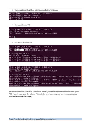 ➢ Configuration de l’ACL en autorisant une hôte sélectionnée
➢ Configuration du PC1
➢ Test de fonctionnement
Nous constatons bien que l’hôte sélectionné arrive à joindre le réseau de destination alors que le
PC3 n’y arrive pas pour des raisons d’interdiction avec le message suivant «communication
interdite administrativement» .
École Centrale des Logiciels Libres et des Télécommunications
 
