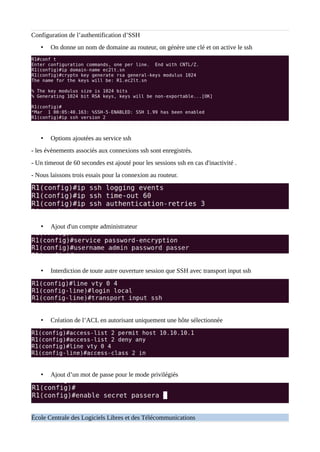 Configuration de l’authentification d’SSH
• On donne un nom de domaine au routeur, on génère une clé et on active le ssh
• Options ajoutées au service ssh
- les évènements associés aux connexions ssh sont enregistrés.
- Un timeout de 60 secondes est ajouté pour les sessions ssh en cas d'inactivité .
- Nous laissons trois essais pour la connexion au routeur.
• Ajout d'un compte administrateur
• Interdiction de toute autre ouverture session que SSH avec transport input ssh
• Création de l’ACL en autorisant uniquement une hôte sélectionnée
• Ajout d’un mot de passe pour le mode privilégiés
École Centrale des Logiciels Libres et des Télécommunications
 