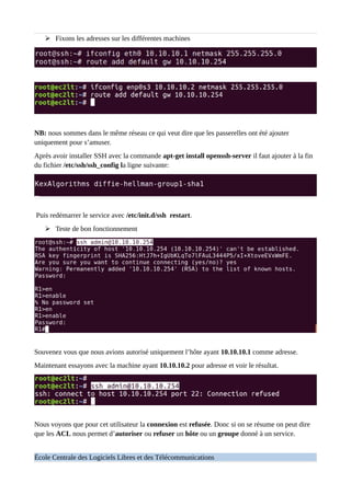 ➢ Fixons les adresses sur les différentes machines
NB: nous sommes dans le même réseau ce qui veut dire que les passerelles ont été ajouter
uniquement pour s’amuser.
Après avoir installer SSH avec la commande apt-get install openssh-server il faut ajouter à la fin
du fichier /etc/ssh/ssh_config la ligne suivante:
Puis redémarrer le service avec /etc/init.d/ssh restart.
➢ Teste de bon fonctionnement
Souvenez vous que nous avions autorisé uniquement l’hôte ayant 10.10.10.1 comme adresse.
Maintenant essayons avec la machine ayant 10.10.10.2 pour adresse et voir le résultat.
Nous voyons que pour cet utilisateur la connexion est refusée. Donc si on se résume on peut dire
que les ACL nous permet d’autoriser ou refuser un hôte ou un groupe donné à un service.
École Centrale des Logiciels Libres et des Télécommunications
 