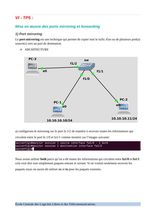 VI - TP5 :
Mise en œuvre des ports mirroring et forwarding
1) Port mirroring
Le port-mirroring est une technique qui permet de copier tout le trafic d'un ou de plusieurs port(s)
source(s) vers un port de destination.
➢ ARCHITECTURE
a) configurons le mirroring sur le port fa 1/2 de manière à recevoir toutes les informations qui
circulent entre le port fa 1/0 et fa1/1 comme montrer sur l’images suivante:
Nous avons utiliser both parce qu’on a dit toutes les informations qui circulent entre fa1/0 et fa1/1
cela veut dire tout simplement paquets entrant et sortant. Si on voulait seulement recevoir les
paquets reçus on aurait dit utiliser rx et tx pour les paquets transmis.
École Centrale des Logiciels Libres et des Télécommunications
 