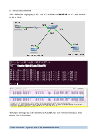 b) Teste de fonctionnement:
Pour cela lançons un ping depuis PC1 vers PC2 et démarrons Wireshark sur PC3 pour observer
ce qui se passe.
Remarque: le trafique qui s’effectue entre le PC1 et PC2 est bien visible sur l’interface défini
comme étant la destination.
École Centrale des Logiciels Libres et des Télécommunications
 