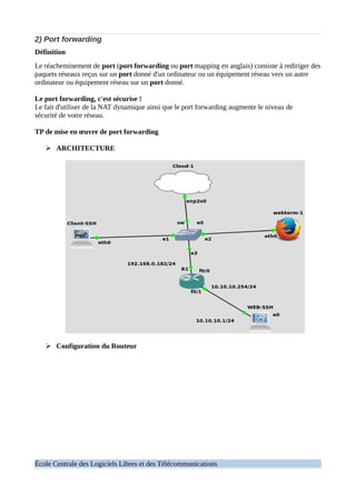 2) Port forwarding
Définition
Le réacheminement de port (port forwarding ou port mapping en anglais) consiste à rediriger des
paquets réseaux reçus sur un port donné d'un ordinateur ou un équipement réseau vers un autre
ordinateur ou équipement réseau sur un port donné.
Le port forwarding, c'est sécurise !
Le fait d'utiliser de la NAT dynamique ainsi que le port forwarding augmente le niveau de
sécurité de votre réseau.
TP de mise en œuvre de port forwarding
➢ ARCHITECTURE
➢ Configuration du Routeur
École Centrale des Logiciels Libres et des Télécommunications
 