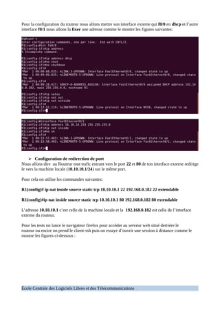 Pour la configuration du routeur nous allons mettre son interface externe qui f0/0 en dhcp et l’autre
interface f0/1 nous allons la fixer une adresse comme le montre les figures suivantes:
➢ Configuration de redirection de port
Nous allons dire au Routeur tout trafic entrant vers le port 22 et 80 de ton interface externe redirige
le vers la machine locale (10.10.10.1/24) sur le même port.
Pour cela on utilise les commandes suivantes:
R1(config)# ip nat inside source static tcp 10.10.10.1 22 192.168.0.182 22 extendable
R1(config)#ip nat inside source static tcp 10.10.10.1 80 192.168.0.182 80 extendable
L’adresse 10.10.10.1 c’est celle de la machine locale et la 192.168.0.182 est celle de l’interface
externe du routeur.
Pour les tests on lance le navigateur firefox pour accéder au serveur web situé derrière le
routeur ou encire on prend le client-ssh puis on essaye d’ouvrir une session à distance comme le
montre les figures ci-dessous :
École Centrale des Logiciels Libres et des Télécommunications
 