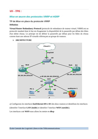 VII - TP6 :
Mise en œuvre des protocoles VRRP et HSRP
TP de Mise en place du protocole VRRP
Définition
Virtual Router Redundancy Protocol (protocole de redondance de routeur virtuel, VRRP) est un
protocole standard dont le but est d'augmenter la disponibilité de la passerelle par défaut des hôtes
d'un même réseau. Le principe est de définir la passerelle par défaut pour les hôtes du réseau
comme étant une adresse IP virtuelle référençant un groupe de routeurs.
➢ ARCHITECTURE
a) Configurons les interfaces fastEthernet 0/0 et 0/1 des deux routeurs et identifions les interfaces
(identifier l’interface LAN (inside) et identifier l’interface WAN (outside)).
Les interfaces coté WAN nous allons les mettre en dhcp
École Centrale des Logiciels Libres et des Télécommunications
 