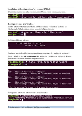 Installation et Configuration d’un serveur RADIUS
Il faut installer un serveur radius sur une machine Ubuntu avec la commande suivantes :
Configuration du client radius
on édite le fichier /etc/freeradius/clients.conf dans notre cas pour certains le chemin est
/etc/freeradius/3.0/clients.conf comme le montre la figure ci-dessous :
On l’adapte à l’image suivante:
Ensuite on va créer les différents comptes utilisateur pour ouvrir des sessions sur le routeur à
distance dans le fichier /etc/freeradius/users n’oubliez pas l’autre chemin indiquer un peu plus
pour certains cas comme le montre la figure ci-dessous :
Sauvegardons le fichier et redémarrons le service freeradius
École Centrale des Logiciels Libres et des Télécommunications
 
