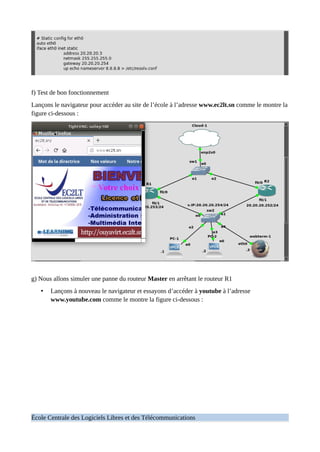 f) Test de bon fonctionnement
Lançons le navigateur pour accéder au site de l’école à l’adresse www.ec2lt.sn comme le montre la
figure ci-dessous :
g) Nous allons simuler une panne du routeur Master en arrêtant le routeur R1
• Lançons à nouveau le navigateur et essayons d’accéder à youtube à l’adresse
www.youtube.com comme le montre la figure ci-dessous :
École Centrale des Logiciels Libres et des Télécommunications
 