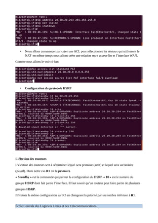 • Nous allons commencer par créer une ACL pour sélectionner les réseaux qui utiliseront le
NAT en même temps nous allons créer une relation entre access-list et l’interface WAN.
Comme nous allons le voir ci-bas:
• Configuration du protocole HSRP
L'élection des routeurs
L’élection des routeurs sert à déterminer lequel sera primaire (actif) et lequel sera secondaire
(passif). Dans notre cas R1 est le primaire.
« Standby » est la commande qui permet la configuration du HSRP. « 10 » est le numéro du
groupe HSRP dont fait partie l’interface. Il faut savoir qu’un routeur peut faire partie de plusieurs
groupes HSRP.
Effectuer la même configuration sur R2 en changeant la priorité par un nombre inférieur à R1.
École Centrale des Logiciels Libres et des Télécommunications
 