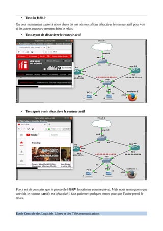 • Test du HSRP
On peut maintenant passer à notre phase de test où nous allons désactiver le routeur actif pour voir
si les autres routeurs prennent bien le relais.
• Test avant de désactiver le routeur actif
• Test après avoir désactiver le routeur actif
Force est de constater que le protocole HSRV fonctionne comme prévu. Mais nous remarquons que
une fois le routeur «actif» est désactivé il faut patienter quelques temps pour que l’autre prend le
relais.
École Centrale des Logiciels Libres et des Télécommunications
 