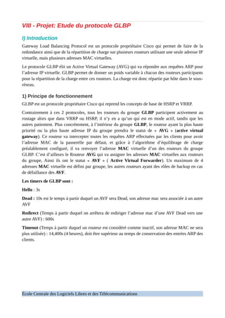 VIII - Projet: Etude du protocole GLBP
I) Introduction
Gateway Load Balancing Protocol est un protocole propriétaire Cisco qui permet de faire de la
redondance ainsi que de la répartition de charge sur plusieurs routeurs utilisant une seule adresse IP
virtuelle, mais plusieurs adresses MAC virtuelles.
Le protocole GLBP élit un Active Virtual Gateway (AVG) qui va répondre aux requêtes ARP pour
l’adresse IP virtuelle. GLBP permet de donner un poids variable à chacun des routeurs participants
pour la répartition de la charge entre ces routeurs. La charge est donc répartie par hôte dans le sous-
réseau.
1) Principe de fonctionnement
GLBP est un protocole propriétaire Cisco qui reprend les concepts de base de HSRP et VRRP.
Contrairement à ces 2 protocoles, tous les routeurs du groupe GLBP participent activement au
routage alors que dans VRRP ou HSRP, il n’y en a qu’un qui est en mode actif, tandis que les
autres patientent. Plus concrètement, à l’intérieur du groupe GLBP, le routeur ayant la plus haute
priorité ou la plus haute adresse IP du groupe prendra le statut de « AVG » (active virtual
gateway). Ce routeur va intercepter toutes les requêtes ARP effectuées par les clients pour avoir
l’adresse MAC de la passerelle par défaut, et grâce à l’algorithme d’équilibrage de charge
préalablement configuré, il va renvoyer l’adresse MAC virtuelle d’un des routeurs du groupe
GLBP. C’est d’ailleurs le Routeur AVG qui va assigner les adresses MAC virtuelles aux routeurs
du groupe, Ainsi ils ont le statut « AVF » ( Active Virtual Forwarder). Un maximum de 4
adresses MAC virtuelle est défini par groupe, les autres routeurs ayant des rôles de backup en cas
de défaillance des AVF.
Les timers de GLBP sont :
Hello : 3s
Dead : 10s est le temps à partir duquel un AVF sera Dead, son adresse mac sera associée à un autre
AVF
Redirect (Temps à partir duquel on arrêtera de rediriger l’adresse mac d’une AVF Dead vers une
autre AVF) : 600s
Timeout (Temps à partir duquel un routeur est considéré comme inactif, son adresse MAC ne sera
plus utilisée) : 14,400s (4 heures), doit être supérieur au temps de conservation des entrées ARP des
clients.
École Centrale des Logiciels Libres et des Télécommunications
 