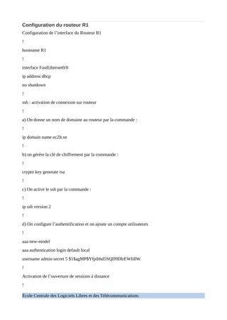 Configuration du routeur R1
Configuration de l’interface du Routeur R1
!
hostname R1
!
interface FastEthernet0/0
ip address dhcp
no shutdown
!
ssh : activation de connexion sur routeur
!
a) On donne un nom de domaine au routeur par la commande :
!
ip domain name ec2lt.sn
!
b) on gérére la clé de chiffrement par la commande :
!
crypto key generate rsa
!
c) On active le ssh par la commande :
!
ip ssh version 2
!
d) On configure l’authentification et on ajoute un compte utilisateurs
!
aaa new-model
aaa authentication login default local
username admin secret 5 $1$agMP$Yfpibhd5SQD9DlrEWIi8W.
!
Activation de l’ouverture de sessions à distance
!
École Centrale des Logiciels Libres et des Télécommunications
 
