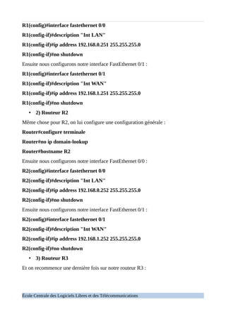 R1(config)#interface fastethernet 0/0
R1(config-if)#description "Int LAN"
R1(config-if)#ip address 192.168.0.251 255.255.255.0
R1(config-if)#no shutdown
Ensuite nous configurons notre interface FastEthernet 0/1 :
R1(config)#interface fastethernet 0/1
R1(config-if)#description "Int WAN"
R1(config-if)#ip address 192.168.1.251 255.255.255.0
R1(config-if)#no shutdown
• 2) Routeur R2
Même chose pour R2, on lui configure une configuration générale :
Router#configure terminale
Router#no ip domain-lookup
Router#hostname R2
Ensuite nous configurons notre interface FastEthernet 0/0 :
R2(config)#interface fastethernet 0/0
R2(config-if)#description "Int LAN"
R2(config-if)#ip address 192.168.0.252 255.255.255.0
R2(config-if)#no shutdown
Ensuite nous configurons notre interface FastEthernet 0/1 :
R2(config)#interface fastethernet 0/1
R2(config-if)#description "Int WAN"
R2(config-if)#ip address 192.168.1.252 255.255.255.0
R2(config-if)#no shutdown
• 3) Routeur R3
Et on recommence une dernière fois sur notre routeur R3 :
École Centrale des Logiciels Libres et des Télécommunications
 