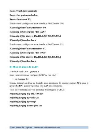 Router#configure terminale
Router#no ip domain-lookup
Router#hostname R3
Ensuite nous configurons notre interface FastEthernet 0/0 :
R3(config)#interface fastethernet 0/0
R3(config-if)#description "Int LAN"
R3(config-if)#ip address 192.168.0.253 255.255.255.0
R3(config-if)#no shutdown
Ensuite nous configurons notre interface FastEthernet 0/1 :
R3(config)#interface fastethernet 0/1
R3(config-if)#description "Int WAN"
R3(config-if)#ip address 192.168.1.253 255.255.255.0
R3(config-if)#no shutdown
III) Mise en place de GLBP
1) GBLP coté LAN : groupe 1
Nous commençons par configurer GBLP du coté LAN :
• a) Routeur R1
Comme indiqué au début de l’article, nous désignons R1 comme routeur AVG pour le
groupe GLBP 1 qui correspond au côté LAN de notre réseau.
Voici les commandes qui vont permettre de configurer le GBLP :
R1(config-if)#glbp 1 ip 192.168.0.254
R1(config-if)#glbp 1 priority 255
R1(config-if)#glbp 1 preempt
R1(config-if)#glbp 1 name glbp-lan
École Centrale des Logiciels Libres et des Télécommunications
 