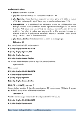 Quelques explications :
glbp 1 : Correspond au groupe 1.
glbp 1 ip : Permet d’attribuer une adresse IP à l’interface GLBP.
glbp 1 priority : Permet d’attribuer une priorité au routeur, qui va servir à élire un routeur
AVG. Nous voulons que R1 soit AVG donc nous mettons la plus haute valeur (255).
glbp 1 preempt : Si un routeur entre dans le groupe GLBP avec une valeur de priorité plus
forte que les autres, il doit quand même attendre la prochaine élection (qui aura lieu lorsque
le routeur AVG actuel sera hors service). La commande "preempt" permet d’éviter ce
problème. Pour affiner le réglage nous pouvons régler le délai avant que le routeur ne
reprenne le contrôle du groupe (délai par défaut = 30s) via la commande "glbp 1 preemp
delay XXX" où XXX est un nombre de seconde.
glbp 1 name glbp-lan : Permet simplement de donner un nom au groupe.
• b) Routeur R2
Pour la configuration de R2, on recommence :
R2(config-if)#glbp 1 ip 192.168.0.254
R2(config-if)#glbp 1 priority 120
R2(config-if)#glbp 1 preempt
R2(config-if)#glbp 1 name glbp-lan
On n’oublie pas de changer la valeur de la priorité par une plus faible.
• c) Routeur R3
Même chose :
R3(config-if)#glbp 1 ip 192.168.0.254
R3(config-if)#glbp 1 priority 110
R3(config-if)#glbp 1 preempt
R3(config-if)#glbp 1 name glbp-lan
2) GLBP coté WAN : groupe 2
Comme indiqué au début de l’article, nous désignons R3 comme routeur AVG pour le groupe
GLBP 2 qui correspond au coté WAN de notre réseau.
• a) Routeur R1
Voici les commandes qui vont permettre de configurer le GBLP coté WAN :
R1(config-if)#glbp 2 ip 192.168.1.254
R1(config-if)#glbp 2 priority 110
École Centrale des Logiciels Libres et des Télécommunications
 