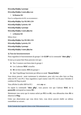 R1(config-if)#glbp 2 preempt
R1(config-if)#glbp 2 name glbp-wan
• b) Routeur R2
Pour la configuration de R2, on recommence :
R2(config-if)#glbp 2 ip 192.168.1.254
R2(config-if)#glbp 2 priority 120
R2(config-if)#glbp 2 preempt
R2(config-if)#glbp 2 name glbp-lan
• c) Routeur R3
Même chose :
R3(config-if)#glbp 2 ip 192.168.1.254
R3(config-if)#glbp 2 priority 255
R3(config-if)#glbp 2 preempt
R3(config-if)#glbp 2 name glbp-lan
3) Test de fonctionnement
Nous regardons le fonctionnement du groupe 1 de GLBP via la commande "show glbp" :
Si tout ça se passe bien Nous pouvons voir que :
Nos 3 routeurs sont biens dans le groupe 1
Les 3 adresses MAC virtuelles
R1 est bien routeur AVG du groupe 1
Que l’équilibrage fonctionne par défaut en mode "Round Robin"
Vous devez pouvoir tester maintenant la redondance, pour cela vous allez faire un Ping
infini de PC1 vers PC2. Vous regarderez à quel routeur votre PC1 est lié pour l’éteindre et
combien de Ping on perd.
Vous affichez la table ARP de PC1 avec arp -a :
En tapant la commande "show glbp", vous pouvez voir que l’adresse MAC de la
passerelle correspond au routeur R1 :
Maintenant vous savez que le routeur utilisé par PC1 est R1, vous débranchez donc R1 et
observez le Ping :
Grâce aux observations que vous devez faire, vous devez pouvoir établir un tableau
rassemblant au suivant :
École Centrale des Logiciels Libres et des Télécommunications
 