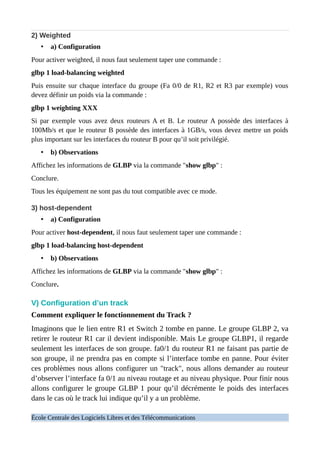2) Weighted
• a) Configuration
Pour activer weighted, il nous faut seulement taper une commande :
glbp 1 load-balancing weighted
Puis ensuite sur chaque interface du groupe (Fa 0/0 de R1, R2 et R3 par exemple) vous
devez définir un poids via la commande :
glbp 1 weighting XXX
Si par exemple vous avez deux routeurs A et B. Le routeur A possède des interfaces à
100Mb/s et que le routeur B possède des interfaces à 1GB/s, vous devez mettre un poids
plus important sur les interfaces du routeur B pour qu’il soit privilégié.
• b) Observations
Affichez les informations de GLBP via la commande "show glbp" :
Conclure.
Tous les équipement ne sont pas du tout compatible avec ce mode.
3) host-dependent
• a) Configuration
Pour activer host-dependent, il nous faut seulement taper une commande :
glbp 1 load-balancing host-dependent
• b) Observations
Affichez les informations de GLBP via la commande "show glbp" :
Conclure.
V) Configuration d’un track
Comment expliquer le fonctionnement du Track ?
Imaginons que le lien entre R1 et Switch 2 tombe en panne. Le groupe GLBP 2, va
retirer le routeur R1 car il devient indisponible. Mais Le groupe GLBP1, il regarde
seulement les interfaces de son groupe. fa0/1 du routeur R1 ne faisant pas partie de
son groupe, il ne prendra pas en compte si l’interface tombe en panne. Pour éviter
ces problèmes nous allons configurer un "track", nous allons demander au routeur
d’observer l’interface fa 0/1 au niveau routage et au niveau physique. Pour finir nous
allons configurer le groupe GLBP 1 pour qu’il décrémente le poids des interfaces
dans le cas où le track lui indique qu’il y a un problème.
École Centrale des Logiciels Libres et des Télécommunications
 