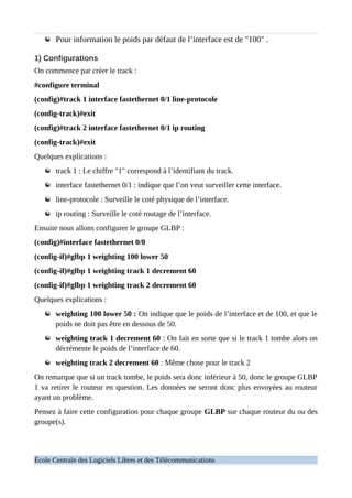Pour information le poids par défaut de l’interface est de "100" .
1) Configurations
On commence par créer le track :
#configure terminal
(config)#track 1 interface fastethernet 0/1 line-protocole
(config-track)#exit
(config)#track 2 interface fastethernet 0/1 ip routing
(config-track)#exit
Quelques explications :
track 1 : Le chiffre "1" correspond à l’identifiant du track.
interface fastethernet 0/1 : indique que l’on veut surveiller cette interface.
line-protocole : Surveille le coté physique de l’interface.
ip routing : Surveille le coté routage de l’interface.
Ensuite nous allons configurer le groupe GLBP :
(config)#interface fastethernet 0/0
(config-if)#glbp 1 weighting 100 lower 50
(config-if)#glbp 1 weighting track 1 decrement 60
(config-if)#glbp 1 weighting track 2 decrement 60
Quelques explications :
weighting 100 lower 50 : On indique que le poids de l’interface et de 100, et que le
poids ne doit pas être en dessous de 50.
weighting track 1 decrement 60 : On fait en sorte que si le track 1 tombe alors on
décrémente le poids de l’interface de 60.
weighting track 2 decrement 60 : Même chose pour le track 2
On remarque que si un track tombe, le poids sera donc inférieur à 50, donc le groupe GLBP
1 va retirer le routeur en question. Les données ne seront donc plus envoyées au routeur
ayant un problème.
Pensez à faire cette configuration pour chaque groupe GLBP sur chaque routeur du ou des
groupe(s).
École Centrale des Logiciels Libres et des Télécommunications
 
