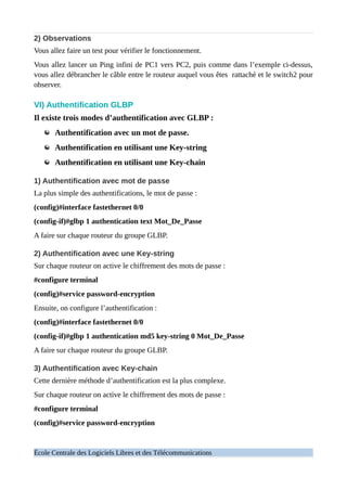 2) Observations
Vous allez faire un test pour vérifier le fonctionnement.
Vous allez lancer un Ping infini de PC1 vers PC2, puis comme dans l’exemple ci-dessus,
vous allez débrancher le câble entre le routeur auquel vous êtes rattaché et le switch2 pour
observer.
VI) Authentification GLBP
Il existe trois modes d’authentification avec GLBP :
Authentification avec un mot de passe.
Authentification en utilisant une Key-string
Authentification en utilisant une Key-chain
1) Authentification avec mot de passe
La plus simple des authentifications, le mot de passe :
(config)#interface fastethernet 0/0
(config-if)#glbp 1 authentication text Mot_De_Passe
A faire sur chaque routeur du groupe GLBP.
2) Authentification avec une Key-string
Sur chaque routeur on active le chiffrement des mots de passe :
#configure terminal
(config)#service password-encryption
Ensuite, on configure l’authentification :
(config)#interface fastethernet 0/0
(config-if)#glbp 1 authentication md5 key-string 0 Mot_De_Passe
A faire sur chaque routeur du groupe GLBP.
3) Authentification avec Key-chain
Cette dernière méthode d’authentification est la plus complexe.
Sur chaque routeur on active le chiffrement des mots de passe :
#configure terminal
(config)#service password-encryption
École Centrale des Logiciels Libres et des Télécommunications
 