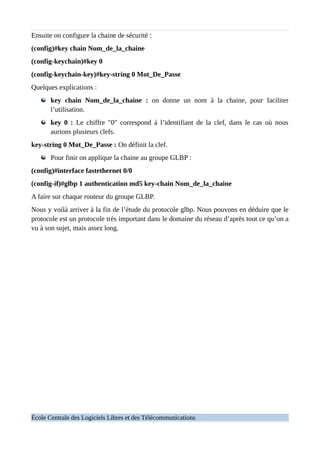 Ensuite on configure la chaine de sécurité :
(config)#key chain Nom_de_la_chaine
(config-keychain)#key 0
(config-keychain-key)#key-string 0 Mot_De_Passe
Quelques explications :
key chain Nom_de_la_chaine : on donne un nom à la chaine, pour faciliter
l’utilisation.
key 0 : Le chiffre "0" correspond à l’identifiant de la clef, dans le cas où nous
aurions plusieurs clefs.
key-string 0 Mot_De_Passe : On définit la clef.
Pour finir on applique la chaine au groupe GLBP :
(config)#interface fastethernet 0/0
(config-if)#glbp 1 authentication md5 key-chain Nom_de_la_chaine
A faire sur chaque routeur du groupe GLBP.
Nous y voilà arriver à la fin de l’étude du protocole glbp. Nous pouvons en déduire que le
protocole est un protocole très important dans le domaine du réseau d’après tout ce qu’on a
vu à son sujet, mais assez long.
École Centrale des Logiciels Libres et des Télécommunications
 