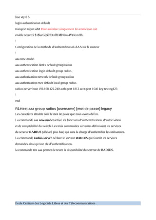line vty 0 5
login authentication default
transport input ssh# Pour autoriser uniquement les connexion ssh
enable secret 5 $1$kvGq$7dXnlf1MH6nu4Vt/ximHh.
!
Configuration de la methode d’authentification AAA sur le routeur
!
aaa new-model
aaa authentication dot1x default group radius
aaa authentication login default group radius
aaa authorization network default group radius
aaa authorization exec default local group radius
radius-server host 192.168.122.240 auth-port 1812 acct-port 1646 key testing123
!
end
R1#test aaa group radius [username] [mot de passe] legacy
Les caractères illisible sont le mot de passe que nous avons défini.
La commande aaa new-model active les fonctions d’authentification, d’autorisation
et de comptabilité du switch. Les trois commandes suivantes définissent les services
du serveur RADIUS (déclaré plus bas) qui aura la charge d’authentifier les utilisateurs.
La commande radius-server déclare le serveur RADIUS qui fournit les services
demandés ainsi qu’une clé d’authentification.
la commande test aaa permet de tester la disponibilité du serveur de RADIUS.
École Centrale des Logiciels Libres et des Télécommunications
 