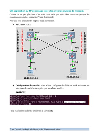 VII) application au TP de routage inter-vlan avec les switchs de niveau 3.
Comme dit un peu plus haut, c’est dans cette parie que nous allons mettre en pratique les
connaissances acquises au cour de l’étude du protocole.
Pour cela nous allons mettre en place notre architecture.
➢ ARCHITECTURE
➢ Configuration des swtchs: nous allons configurer des liaisons trunk sur toues les
interfaces des switchs exceptées que les reliées aux Pcs.
• SWITCH1
Faire exactement la même chose sur le SWITCH2
École Centrale des Logiciels Libres et des Télécommunications
 